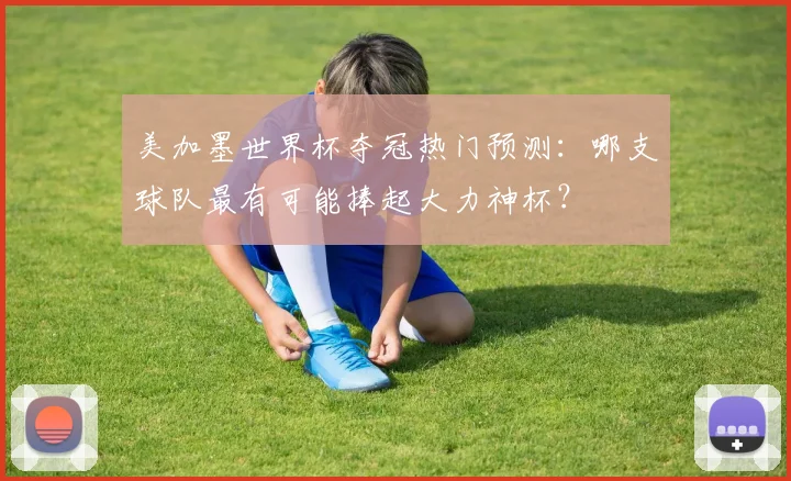 美加墨世界杯夺冠热门预测:哪支球队最有可能捧起大力神杯?