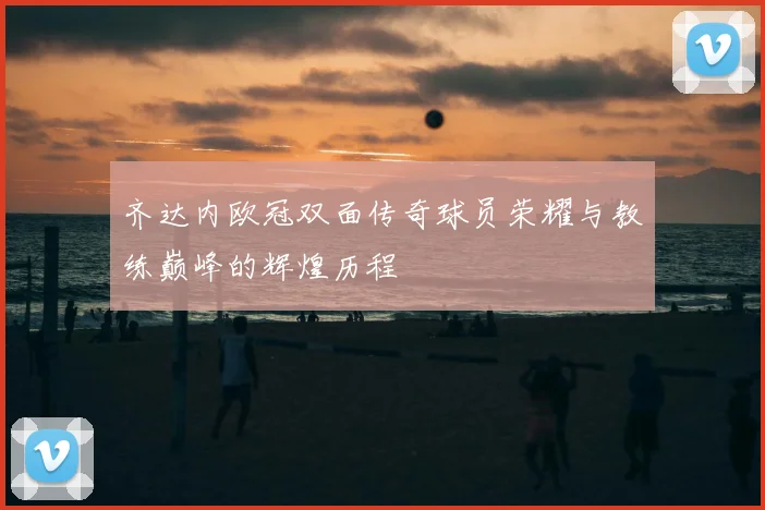 齐达内欧冠双面传奇球员荣耀与教练巅峰的辉煌历程