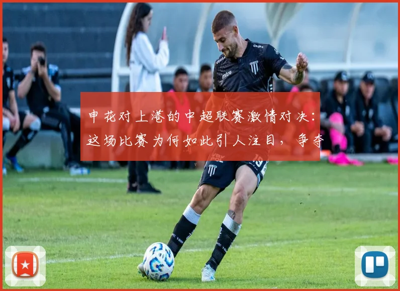 申花对上港的中超联赛激情对决:这场比赛为何如此引人注目,争夺战的背后故事